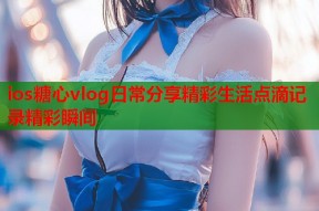 ios糖心vlog日常分享精彩生活点滴记录精彩瞬间