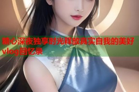 糖心深夜独享时光释放真实自我的美好vlog回忆录