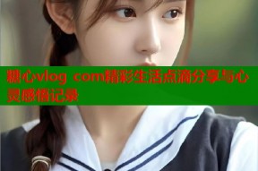 糖心vlog com精彩生活点滴分享与心灵感悟记录