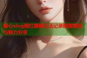 糖心vlog网红娜娜生活记录甜蜜瞬间与魅力分享