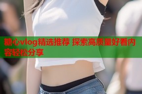 糖心vlog精选推荐 探索高质量好看内容轻松分享