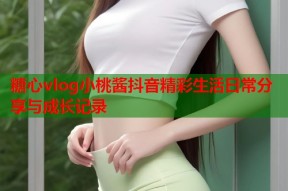 糖心vlog小桃酱抖音精彩生活日常分享与成长记录