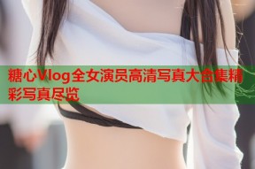 糖心Vlog全女演员高清写真大合集精彩写真尽览