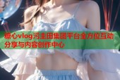 糖心vlog污圭田集团平台全方位互动分享与内容创作中心