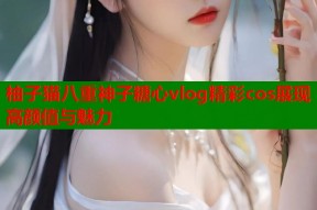 柚子猫八重神子糖心vlog精彩cos展现高颜值与魅力
