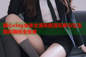 糖心vlog全体女演员高清写真与生活精彩瞬间全收录