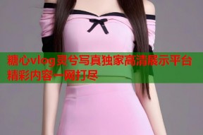 糖心vlog灵兮写真独家高清展示平台精彩内容一网打尽