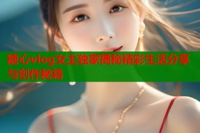 糖心vlog女主独家揭秘精彩生活分享与创作秘籍