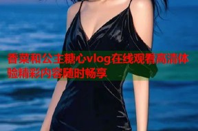 香菜和公主糖心vlog在线观看高清体验精彩内容随时畅享