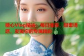 糖心Vlog精选：每日推荐，甜蜜诱惑，发现你的专属精彩