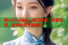 糖心Vlog精选：每日推荐，甜蜜诱惑，发现你的专属精彩