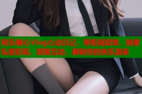 阿乐糖心Vlog心动日记，零距离甜宠，独家私密影院，甜蜜互动，解锁你的快乐源泉