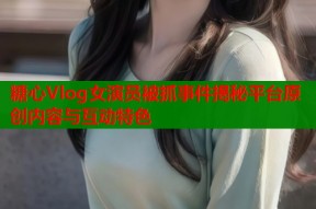 糖心Vlog女演员被抓事件揭秘平台原创内容与互动特色