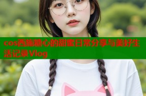 cos西施糖心的甜蜜日常分享与美好生活记录Vlog