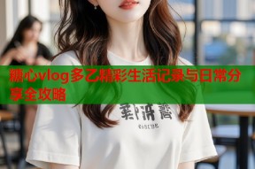 糖心vlog多乙精彩生活记录与日常分享全攻略
