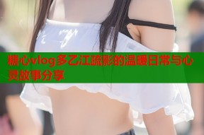 糖心vlog多乙江疏影的温暖日常与心灵故事分享