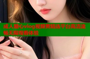 成人糖心vlog视频黄精选平台高清流畅无限观看体验