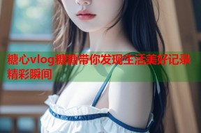糖心vlog糖糖带你发现生活美好记录精彩瞬间