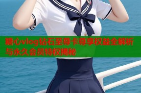 糖心vlog钻石至尊卡尊享权益全解析与永久会员特权揭秘