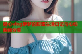 糖心vlog酥梦的甜蜜生活日记与心动瞬间分享
