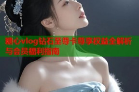 糖心vlog钻石至尊卡尊享权益全解析与会员福利指南