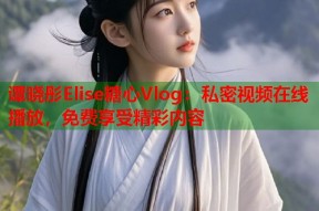 谭晓彤Elise糖心Vlog：私密视频在线播放，免费享受精彩内容
