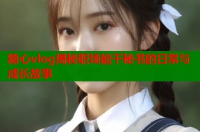 糖心vlog揭秘职场能干秘书的日常与成长故事