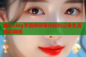 糖心vlog芋圆呀呀带你轻松记录生活精彩瞬间