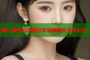 糖心淑怡的温暖日常与甜蜜生活全纪录