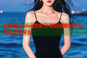 阿朱糖心vlog精彩分享短视频创作与生活记录平台