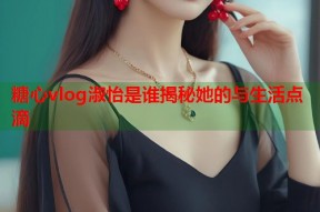 糖心vlog淑怡是谁揭秘她的与生活点滴
