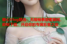 糖心Vlog精选：无限畅看甜蜜瞬间，即刻下载，开启你的专属影音之旅