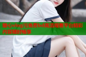 糖心vlog污免费bd高清观看平台精彩内容随时畅享