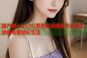 国产糖心VLOG系列在线播放平台高清流畅畅享精彩生活
