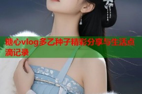 糖心vlog多乙种子精彩分享与生活点滴记录