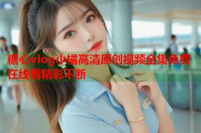 糖心vlog小橘高清原创视频全集免费在线看精彩不断