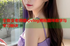 生物女老师糖心vlog揭秘趣味教学与学习秘诀