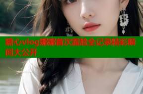 糖心vlog娜娜首次露脸全记录精彩瞬间大公开