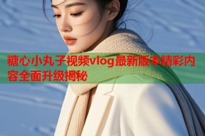 糖心小丸子视频vlog最新版本精彩内容全面升级揭秘