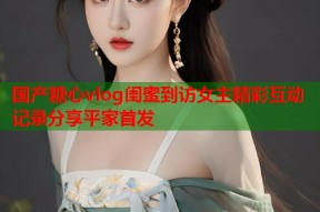 国产糖心vlog闺蜜到访女主精彩互动记录分享平家首发