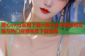 糖心vlog官网下载H版本全功能使用攻略与热门视频免费下载指南