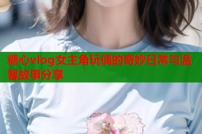 糖心vlog女主角玩偶的奇妙日常与温馨故事分享