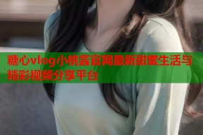 糖心vlog小桃酱官网最新甜蜜生活与精彩视频分享平台