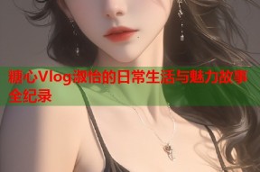 糖心Vlog淑怡的日常生活与魅力故事全纪录