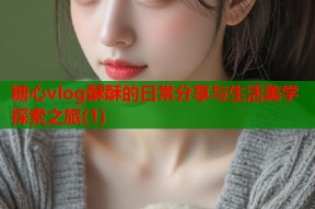 糖心vlog酥酥的日常分享与生活美学探索之旅(1)