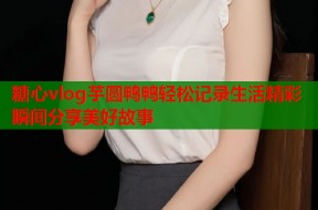 糖心vlog芋圆鸭鸭轻松记录生活精彩瞬间分享美好故事