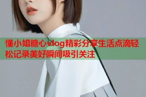 懂小姐糖心vlog精彩分享生活点滴轻松记录美好瞬间吸引关注