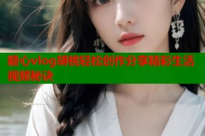 糖心vlog胡桃轻松创作分享精彩生活视频秘诀