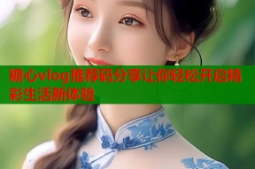 糖心vlog推荐码分享让你轻松开启精彩生活新体验
