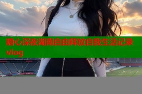 糖心深夜湖南自由释放自我生活记录vlog